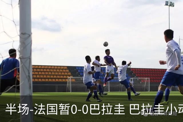 半场-法国暂0-0巴拉圭 巴拉圭小动作不断 法国8成控球双方0射正