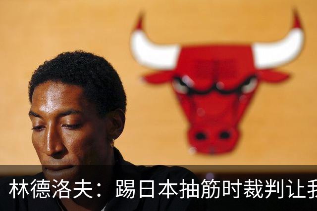 林德洛夫：踢日本抽筋时裁判让我立刻站起来，我差点就向他发火了
