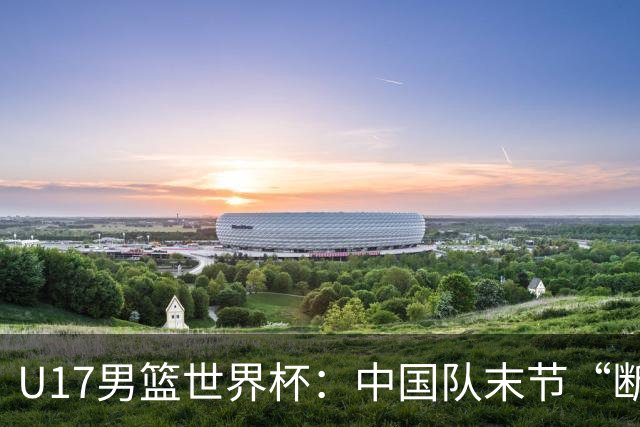 U17男篮世界杯：中国队末节“断电”负于加拿大队
